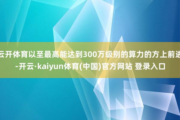 云开体育以至最高能达到300万级别的算力的方上前进-开云·kaiyun体育(中国)官方网站 登录入口