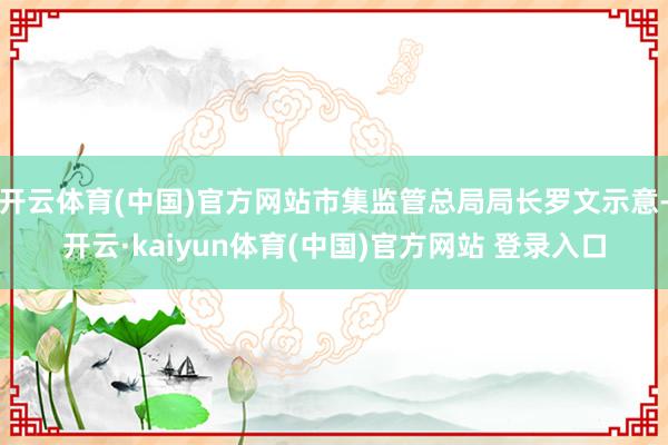 开云体育(中国)官方网站市集监管总局局长罗文示意-开云·kaiyun体育(中国)官方网站 登录入口
