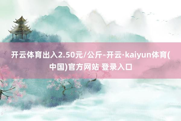 开云体育出入2.50元/公斤-开云·kaiyun体育(中国)官方网站 登录入口