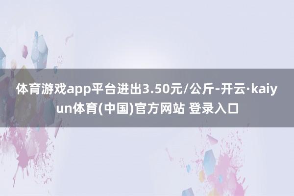 体育游戏app平台进出3.50元/公斤-开云·kaiyun体育(中国)官方网站 登录入口