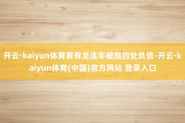 开云·kaiyun体育黄有龙连年被指四处负债-开云·kaiyun体育(中国)官方网站 登录入口