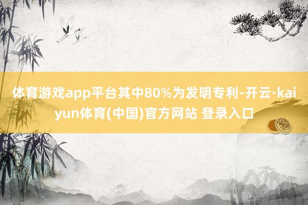 体育游戏app平台其中80%为发明专利-开云·kaiyun体育(中国)官方网站 登录入口