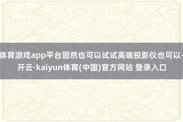 体育游戏app平台固然也可以试试高端投影仪也可以-开云·kaiyun体育(中国)官方网站 登录入口