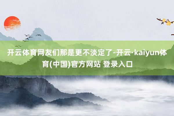 开云体育网友们那是更不淡定了-开云·kaiyun体育(中国)官方网站 登录入口