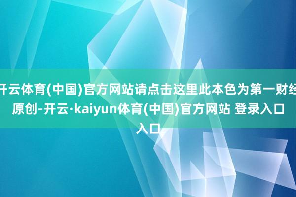 开云体育(中国)官方网站请点击这里此本色为第一财经原创-开云·kaiyun体育(中国)官方网站 登录入口