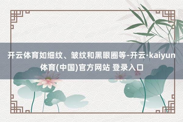 开云体育如细纹、皱纹和黑眼圈等-开云·kaiyun体育(中国)官方网站 登录入口