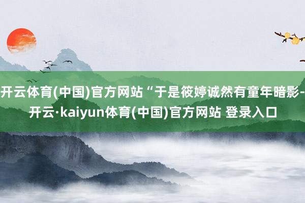 开云体育(中国)官方网站“于是筱婷诚然有童年暗影-开云·kaiyun体育(中国)官方网站 登录入口