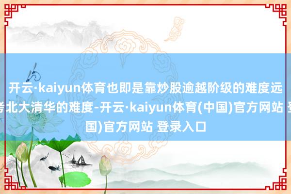 开云·kaiyun体育也即是靠炒股逾越阶级的难度远远卓越考北大清华的难度-开云·kaiyun体育(中国)官方网站 登录入口