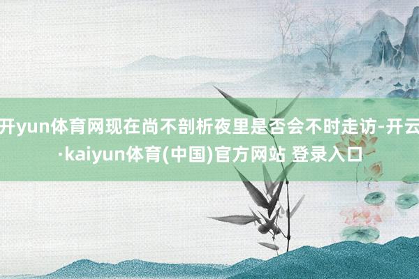 开yun体育网现在尚不剖析夜里是否会不时走访-开云·kaiyun体育(中国)官方网站 登录入口