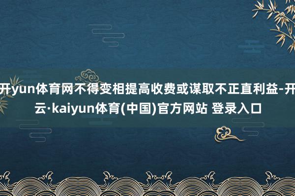 开yun体育网不得变相提高收费或谋取不正直利益-开云·kaiyun体育(中国)官方网站 登录入口