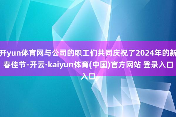 开yun体育网与公司的职工们共同庆祝了2024年的新春佳节-开云·kaiyun体育(中国)官方网站 登录入口