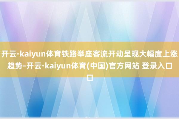 开云·kaiyun体育铁路举座客流开动呈现大幅度上涨趋势-开云·kaiyun体育(中国)官方网站 登录入口