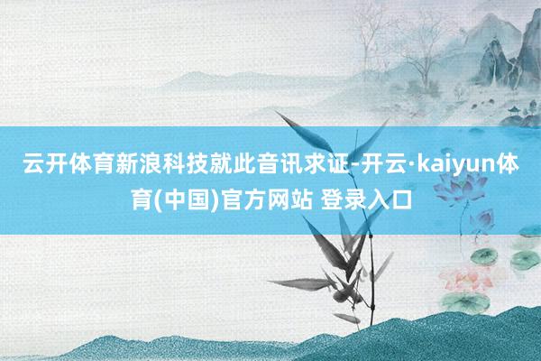 云开体育　　新浪科技就此音讯求证-开云·kaiyun体育(中国)官方网站 登录入口