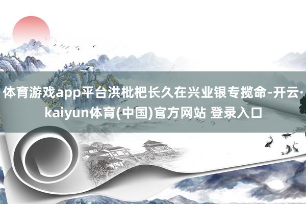 体育游戏app平台洪枇杷长久在兴业银专揽命-开云·kaiyun体育(中国)官方网站 登录入口