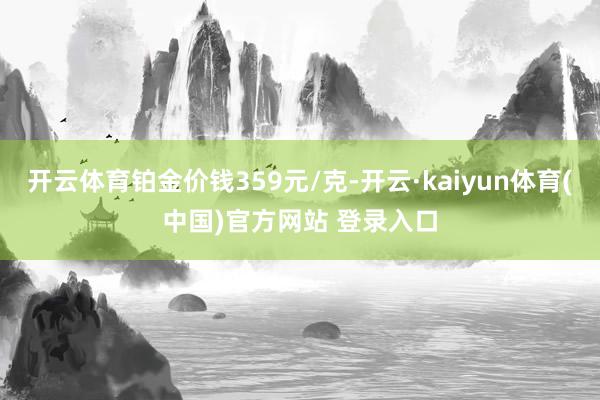 开云体育铂金价钱359元/克-开云·kaiyun体育(中国)官方网站 登录入口