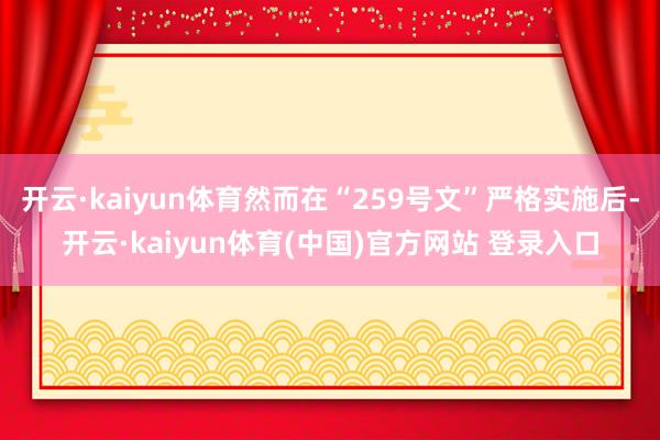 开云·kaiyun体育然而在“259号文”严格实施后-开云·kaiyun体育(中国)官方网站 登录入口