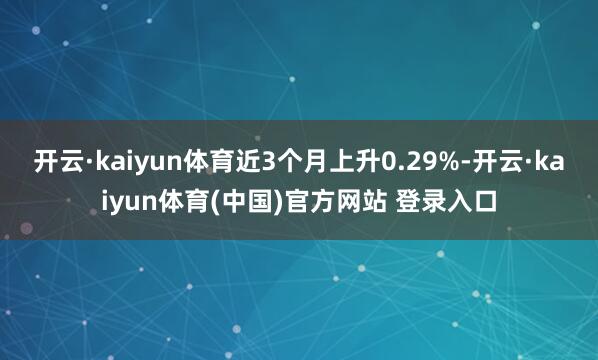 开云·kaiyun体育近3个月上升0.29%-开云·kaiyun体育(中国)官方网站 登录入口