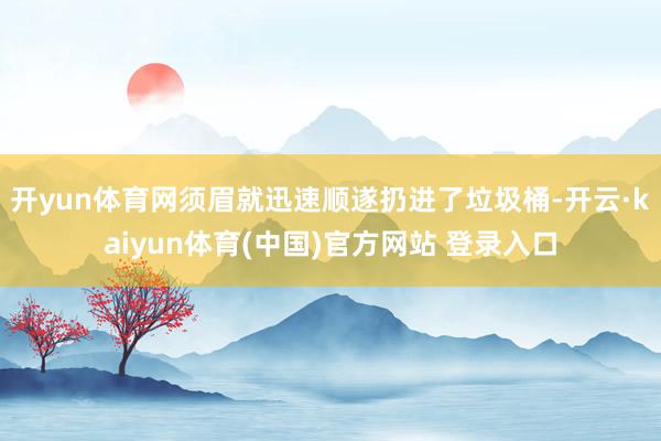 开yun体育网须眉就迅速顺遂扔进了垃圾桶-开云·kaiyun体育(中国)官方网站 登录入口