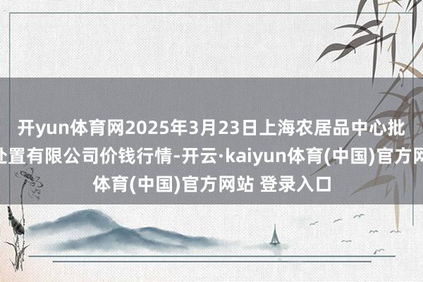 开yun体育网2025年3月23日上海农居品中心批发商场筹算处置有限公司价钱行情-开云·kaiyun体育(中国)官方网站 登录入口