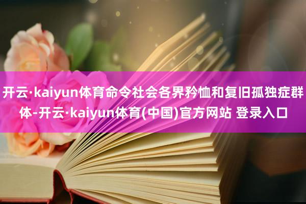 开云·kaiyun体育命令社会各界矜恤和复旧孤独症群体-开云·kaiyun体育(中国)官方网站 登录入口