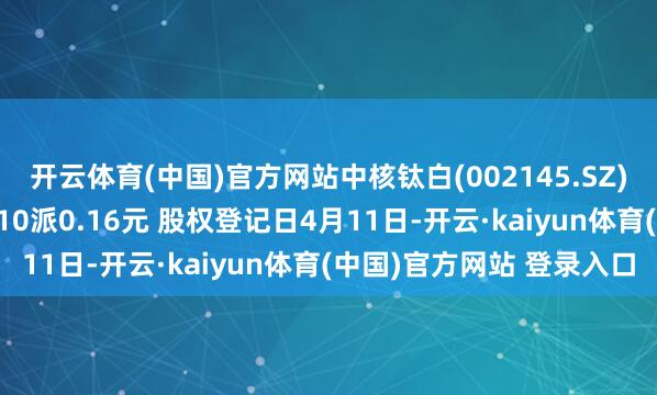 开云体育(中国)官方网站中核钛白(002145.SZ)：2024年度权利分配10派0.16元 股权登记日4月11日-开云·kaiyun体育(中国)官方网站 登录入口