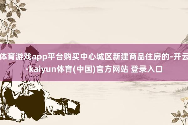 体育游戏app平台购买中心城区新建商品住房的-开云·kaiyun体育(中国)官方网站 登录入口