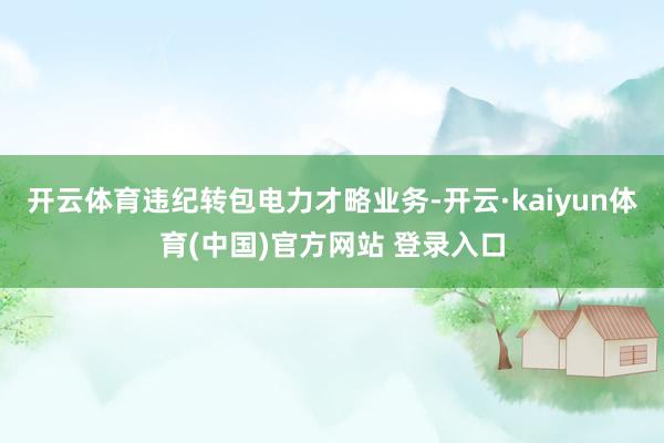 开云体育违纪转包电力才略业务-开云·kaiyun体育(中国)官方网站 登录入口