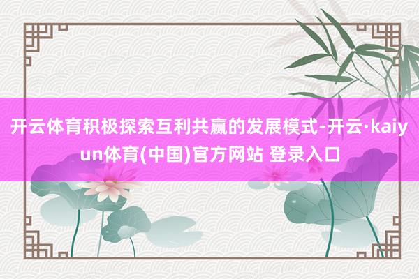 开云体育积极探索互利共赢的发展模式-开云·kaiyun体育(中国)官方网站 登录入口