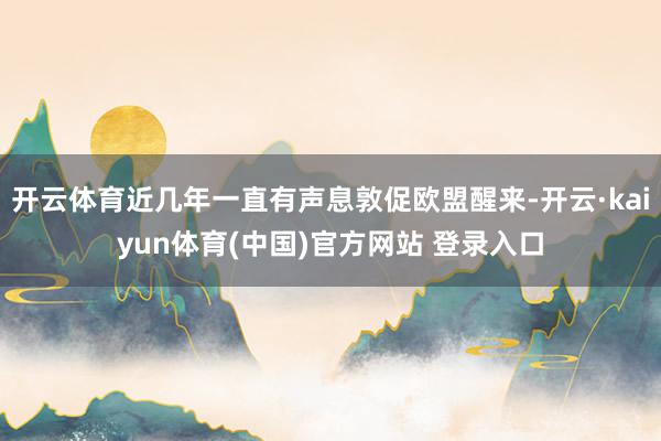 开云体育近几年一直有声息敦促欧盟醒来-开云·kaiyun体育(中国)官方网站 登录入口