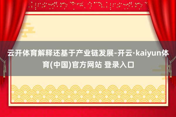 云开体育解释还基于产业链发展-开云·kaiyun体育(中国)官方网站 登录入口