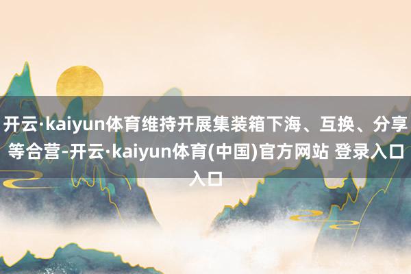 开云·kaiyun体育维持开展集装箱下海、互换、分享等合营-开云·kaiyun体育(中国)官方网站 登录入口