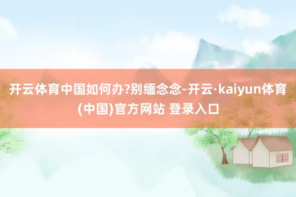 开云体育中国如何办?别缅念念-开云·kaiyun体育(中国)官方网站 登录入口
