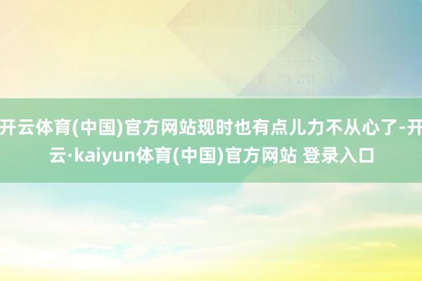 开云体育(中国)官方网站现时也有点儿力不从心了-开云·kaiyun体育(中国)官方网站 登录入口