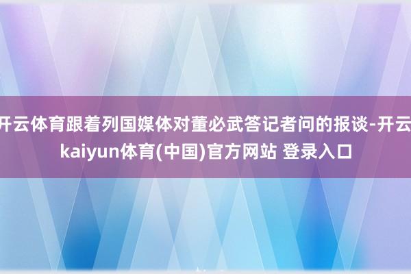 开云体育跟着列国媒体对董必武答记者问的报谈-开云·kaiyun体育(中国)官方网站 登录入口