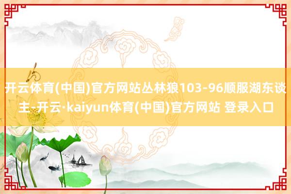 开云体育(中国)官方网站丛林狼103-96顺服湖东谈主-开云·kaiyun体育(中国)官方网站 登录入口