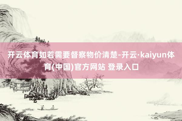 开云体育如若需要督察物价清楚-开云·kaiyun体育(中国)官方网站 登录入口