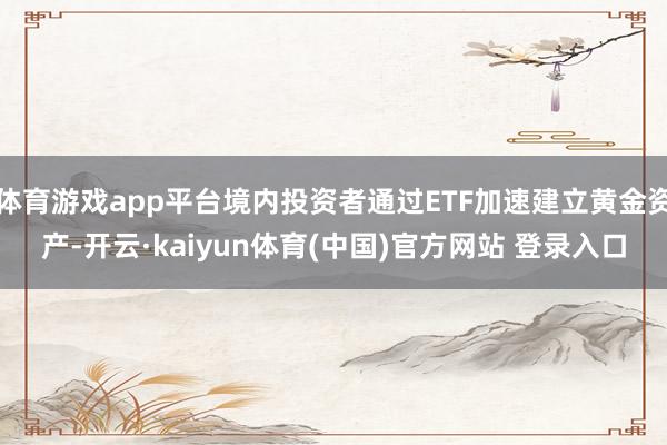 体育游戏app平台境内投资者通过ETF加速建立黄金资产-开云·kaiyun体育(中国)官方网站 登录入口