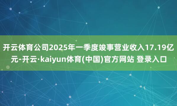 开云体育公司2025年一季度竣事营业收入17.19亿元-开云·kaiyun体育(中国)官方网站 登录入口