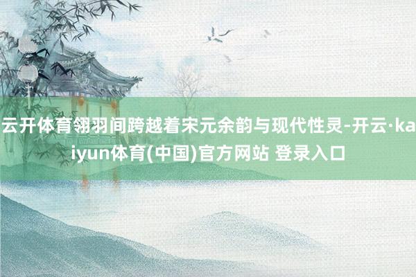 云开体育翎羽间跨越着宋元余韵与现代性灵-开云·kaiyun体育(中国)官方网站 登录入口