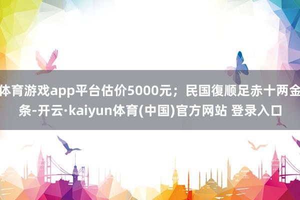 体育游戏app平台估价5000元；民国復顺足赤十两金条-开云·kaiyun体育(中国)官方网站 登录入口
