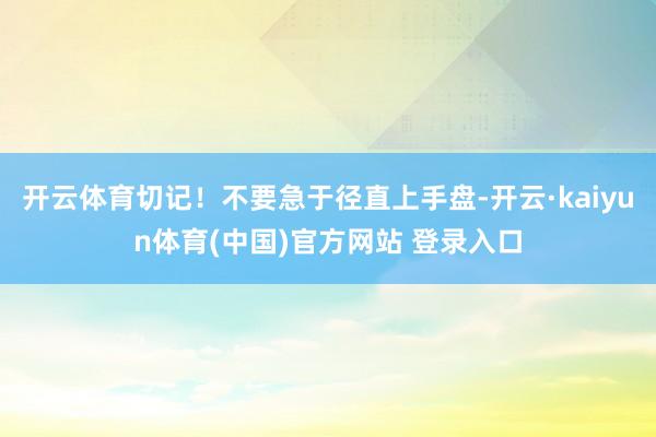 开云体育切记！不要急于径直上手盘-开云·kaiyun体育(中国)官方网站 登录入口