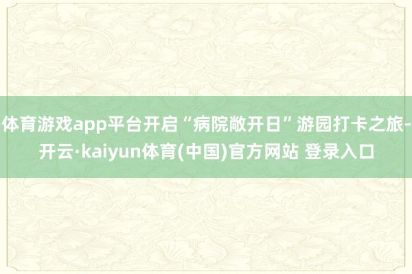 体育游戏app平台开启“病院敞开日”游园打卡之旅-开云·kaiyun体育(中国)官方网站 登录入口