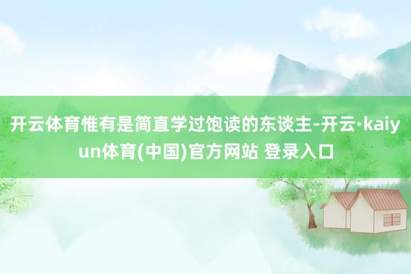 开云体育惟有是简直学过饱读的东谈主-开云·kaiyun体育(中国)官方网站 登录入口
