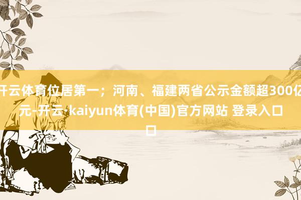 开云体育位居第一；河南、福建两省公示金额超300亿元-开云·kaiyun体育(中国)官方网站 登录入口