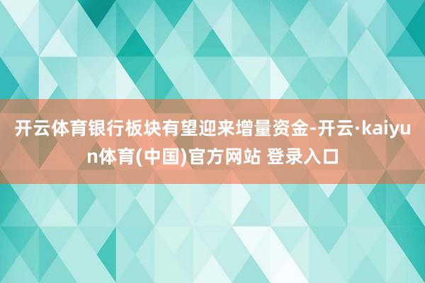 开云体育银行板块有望迎来增量资金-开云·kaiyun体育(中国)官方网站 登录入口