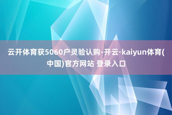 云开体育获5060户灵验认购-开云·kaiyun体育(中国)官方网站 登录入口