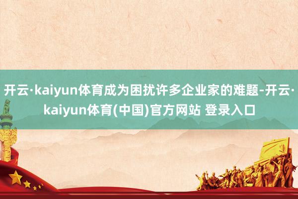 开云·kaiyun体育成为困扰许多企业家的难题-开云·kaiyun体育(中国)官方网站 登录入口
