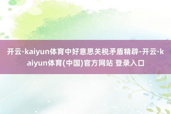 开云·kaiyun体育 中好意思关税矛盾精辟-开云·kaiyun体育(中国)官方网站 登录入口