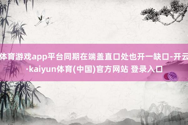 体育游戏app平台同期在端盖直口处也开一缺口-开云·kaiyun体育(中国)官方网站 登录入口