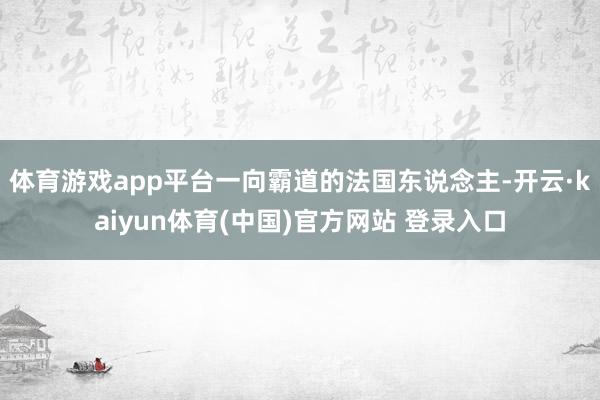 体育游戏app平台一向霸道的法国东说念主-开云·kaiyun体育(中国)官方网站 登录入口